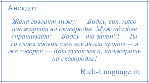 
    Жена говорит мужу: — Водку, сок, мясо поджарить на сковородке. Муж обалдев спрашивает: — Водку—то зачем?! — Ты со своей водкой уже все мозги пропил — я же говорю: — Вот кусок мяса, поджаришь на сковородке!