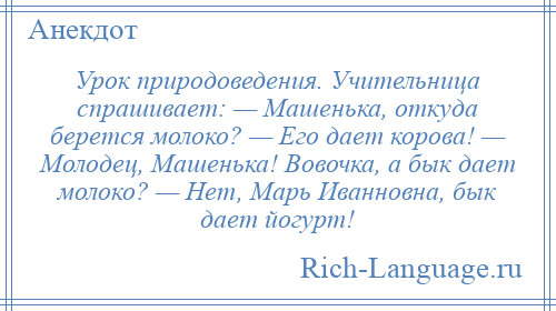 
    Урок природоведения. Учительница спрашивает: — Машенька, откуда берется молоко? — Его дает корова! — Молодец, Машенька! Вовочка, а бык дает молоко? — Нет, Марь Иванновна, бык дает йогурт!