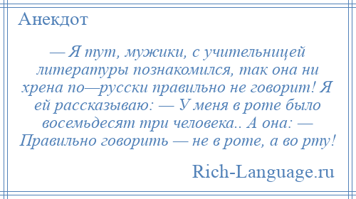 
    — Я тут, мужики, с учительницей литературы познакомился, так она ни хрена по—русски правильно не говорит! Я ей рассказываю: — У меня в роте было восемьдесят три человека.. А она: — Правильно говорить — не в роте, а во рту!