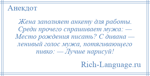
    Жена заполняет анкету для работы. Среди прочего спрашивает мужа: — Место рождения писать? С дивана — ленивый голос мужа, потягивающего пивко: — Лучше нарисуй!