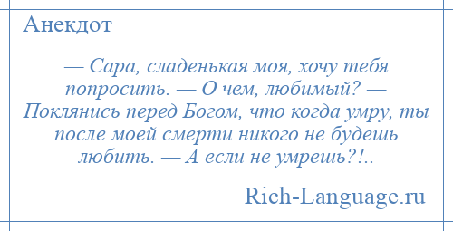 
    — Сара, сладенькая моя, хочу тебя попросить. — О чем, любимый? — Поклянись перед Богом, что когда умру, ты после моей смерти никого не будешь любить. — А если не умрешь?!..