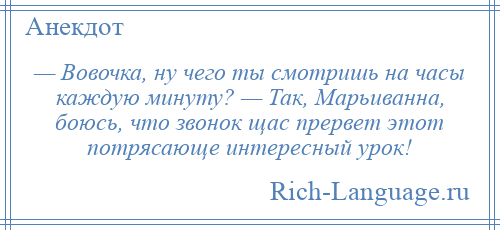 
    — Вовочка, ну чего ты смотришь на часы каждую минуту? — Так, Марьиванна, боюсь, что звонок щас прервет этот потрясающе интересный урок!