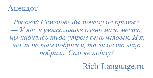 
    Рядовой Семенов! Вы почему не бриты? — У нас в умывальнике очень мало места, мы набились туда утром семь человек. И я, то ли не там побрился, то ли не то лицо побрил... Сам не пойму!