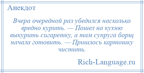 
    Вчера очередной раз убедился насколько вредно курить. — Пошел на кухню выкурить сигаретку, а там супруга борщ начала готовить. — Пришлось картошку чистить.