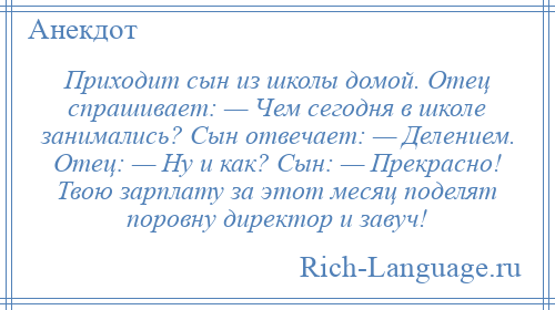 
    Приходит сын из школы домой. Отец спрашивает: — Чем сегодня в школе занимались? Сын отвечает: — Делением. Отец: — Ну и как? Сын: — Прекрасно! Твою зарплату за этот месяц поделят поровну директор и завуч!