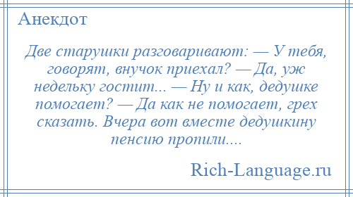 
    Две старушки разговаривают: — У тебя, говорят, внучок приехал? — Да, уж недельку гостит... — Ну и как, дедушке помогает? — Да как не помогает, грех сказать. Вчера вот вместе дедушкину пенсию пропили....