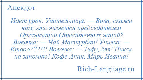
    Идет урок. Учительница: — Вова, скажи нам, кто является председателем Организации Объединенных наций? Вовочка: — Чай Мастурбан! Училка: — Ктооо???!!! Вовочка: — Тьфу, бля! Никак не запомню! Кофе Анан, Марь Иванна!