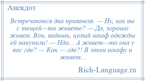 
    Встречаются два приятеля. — Ну, как вы с тещей—то живете? — Да, хорошо живем. Вон, видишь, целый шкаф одежды ей накупили! — Нда... А живет—то она у вас где? — Как — где?! В этом шкафу и живет...