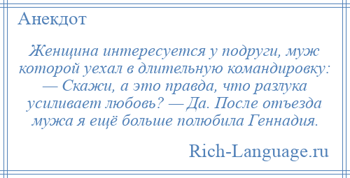 
    Женщина интересуется у подруги, муж которой уехал в длительную командировку: — Скажи, а это правда, что разлука усиливает любовь? — Да. После отъезда мужа я ещё больше полюбила Геннадия.