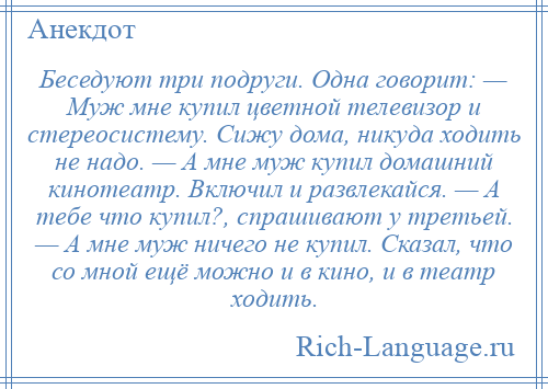 
    Беседуют три подруги. Одна говорит: — Муж мне купил цветной телевизор и стереосистему. Сижу дома, никуда ходить не надо. — А мне муж купил домашний кинотеатр. Включил и развлекайся. — А тебе что купил?, спрашивают у третьей. — А мне муж ничего не купил. Сказал, что со мной ещё можно и в кино, и в театр ходить.