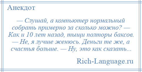 
    — Слушай, а компьютер нормальный собрать примерно за сколько можно? — Как и 10 лет назад, тыщи полторы баксов. — Не, я лучше женюсь. Деньги те же, а счастья больше. — Ну, это как сказать...