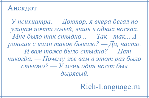 
    У психиатра. — Доктор, я вчера бегал по улицам почти голый, лишь в одних носках. Мне было так стыдно... — Так—так... А раньше с вами такое бывало? — Да, часто. — И вам тоже было стыдно? — Нет, никогда. — Почему же вам в этот раз было стыдно? — У меня один носок был дырявый.