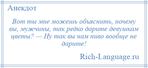 
    Вот ты мне можешь объяснить, почему вы, мужчины, так редко дарите девушкам цветы? — Ну так вы нам пиво вообще не дарите!