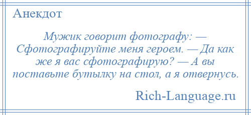 
    Мужик говорит фотографу: — Сфотографируйте меня героем. — Да как же я вас сфотографирую? — А вы поставьте бутылку на стол, а я отвернусь.