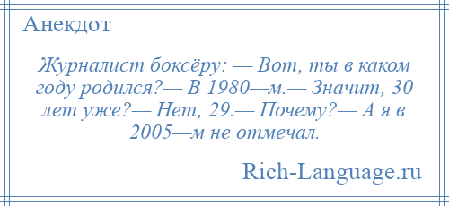
    Журналист боксёру: — Вот, ты в каком году родился?— В 1980—м.— Значит, 30 лет уже?— Нет, 29.— Почему?— А я в 2005—м не отмечал.