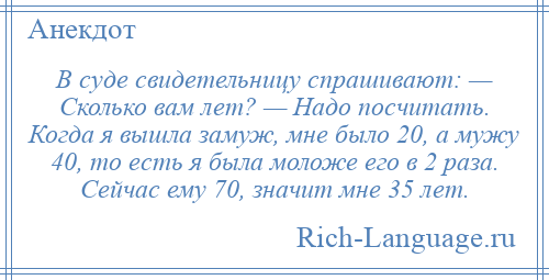 
    В суде свидетельницу спрашивают: — Сколько вам лет? — Надо посчитать. Когда я вышла замуж, мне было 20, а мужу 40, то есть я была моложе его в 2 раза. Сейчас ему 70, значит мне 35 лет.