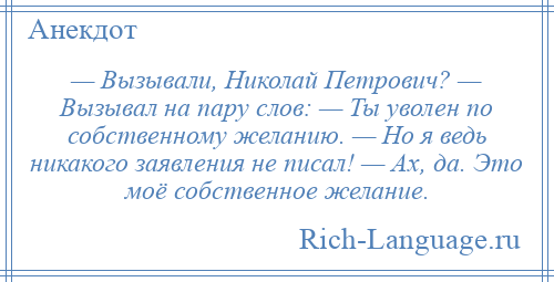 
    — Вызывали, Николай Петрович? — Вызывал на пару слов: — Ты уволен по собственному желанию. — Но я ведь никакого заявления не писал! — Ах, да. Это моё собственное желание.