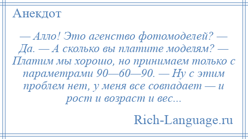 
    — Алло! Это агенство фотомоделей? — Да. — А сколько вы платите моделям? — Платим мы хорошо, но принимаем только с параметрами 90—60—90. — Ну с этим проблем нет, у меня все совпадает — и рост и возраст и вес...