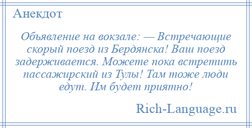 
    Объявление на вокзале: — Встречающие скорый поезд из Бердянска! Ваш поезд задерживается. Можете пока встретить пассажирский из Тулы! Там тоже люди едут. Им будет приятно!