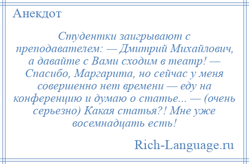 
    Студентки заигрывают с преподавателем: — Дмитрий Михайлович, а давайте с Вами сходим в театр! — Спасибо, Маргарита, но сейчас у меня совершенно нет времени — еду на конференцию и думаю о статье... — (очень серьезно) Какая статья?! Мне уже восемнадцать есть!