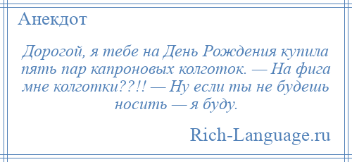 
    Дорогой, я тебе на День Рождения купила пять пар капроновых колготок. — На фига мне колготки??!! — Ну если ты не будешь носить — я буду.