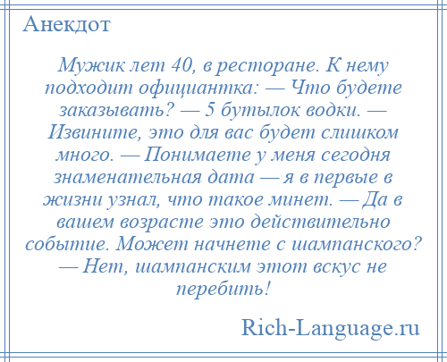 
    Мужик лет 40, в ресторане. К нему подходит официантка: — Что будете заказывать? — 5 бутылок водки. — Извините, это для вас будет слишком много. — Понимаете у меня сегодня знаменательная дата — я в первые в жизни узнал, что такое минет. — Да в вашем возрасте это действительно событие. Может начнете с шампанского? — Нет, шампанским этот вскус не перебить!