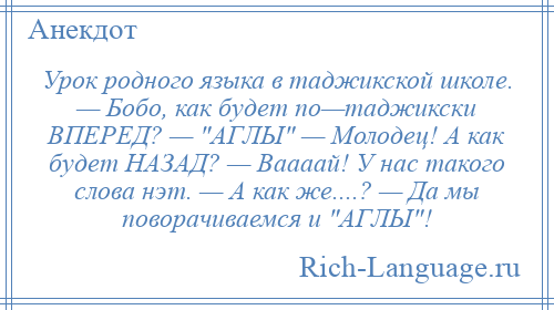 
    Урок родного языка в таджикской школе. — Бобо, как будет по—таджикски ВПЕРЕД? — АГЛЫ — Молодец! А как будет НАЗАД? — Ваааай! У нас такого слова нэт. — А как же....? — Да мы поворачиваемся и АГЛЫ !