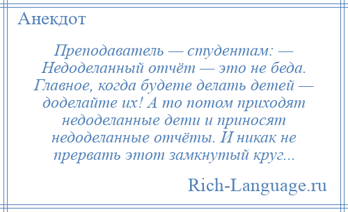 
    Преподаватель — студентам: — Недоделанный отчёт — это не беда. Главное, когда будете делать детей — доделайте их! А то потом приходят недоделанные дети и приносят недоделанные отчёты. И никак не прервать этот замкнутый круг...