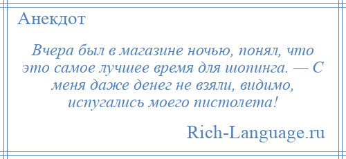 
    Вчера был в магазине ночью, понял, что это самое лучшее время для шопинга. — С меня даже денег не взяли, видимо, испугались моего пистолета!