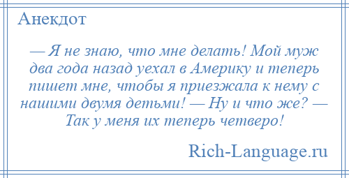 
    — Я не знаю, что мне делать! Мой муж два года назад уехал в Америку и теперь пишет мне, чтобы я приезжала к нему с нашими двумя детьми! — Ну и что же? — Так у меня их теперь четверо!