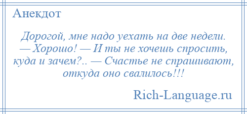 
    Дорогой, мне надо уехать на две недели. — Хорошо! — И ты не хочешь спросить, куда и зачем?.. — Счастье не спрашивают, откуда оно свалилось!!!