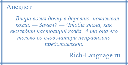 
    — Вчера возил дочку в деревню, показывал козла. — Зачем? — Чтобы знала, как выглядит настоящий козёл. А то она его только со слов матери неправильно представляет.