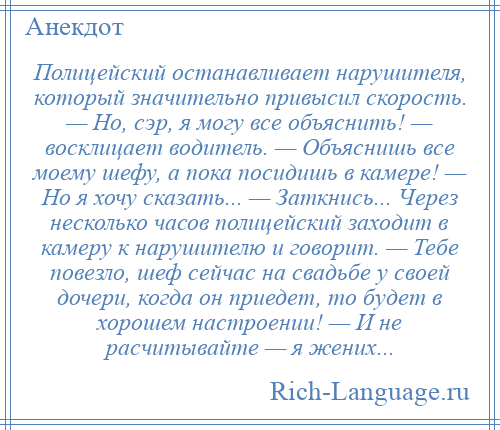 
    Полицейский останавливает нарушителя, который значительно привысил скорость. — Но, сэр, я могу все объяснить! — восклицает водитель. — Объяснишь все моему шефу, а пока посидишь в камере! — Но я хочу сказать... — Заткнись... Через несколько часов полицейский заходит в камеру к нарушителю и говорит. — Тебе повезло, шеф сейчас на свадьбе у своей дочери, когда он приедет, то будет в хорошем настроении! — И не расчитывайте — я жених...