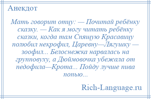 
    Мать говорит отцу: — Почитай ребёнку сказку. — Как я могу читать ребёнку сказки, когда там Спящую Красавицу полюбил некрофил, Царевну—Лягушку — зоофил... Белоснежка нарвалась на групповуху, а Дюймовочка убежала от педофила—Крота... Пойду лучше пива попью...