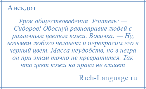 
    Урок обществоведения. Учитель: — Сидоров! Обоснуй равноправие людей с различным цветом кожи. Вовочка: — Ну, возьмем любого человека и перекрасим его в черный цвет. Масса неудобств, но в негра он при этом точно не превратится. Так что цвет кожи на права не влияет