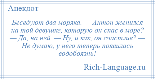 
    Беседуют два моряка. — Антон женился на той девушке, которую он спас в море? — Да, на ней. — Ну, и как, он счастлив? — Не думаю, у него теперь появилась водобоязнь!
