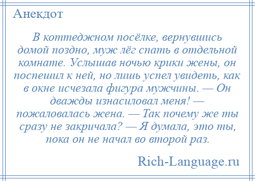 
    В коттеджном посёлке, вернувшись домой поздно, муж лёг спать в отдельной комнате. Услышав ночью крики жены, он поспешил к ней, но лишь успел увидеть, как в окне исчезала фигура мужчины. — Он дважды изнасиловал меня! — пожаловалась жена. — Так почему же ты сразу не закричала? — Я думала, это ты, пока он не начал во второй раз.