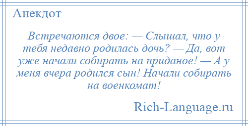 
    Встречаются двое: — Слышал, что у тебя недавно родилась дочь? — Да, вот уже начали собирать на приданое! — А у меня вчера родился сын! Начали собирать на военкомат!