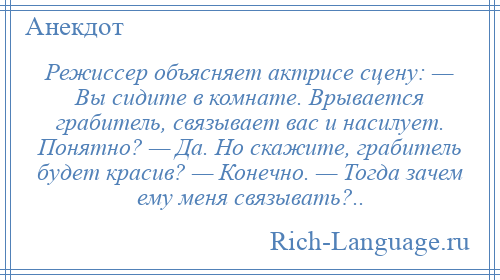 
    Режиссер объясняет актрисе сцену: — Вы сидите в комнате. Врывается грабитель, связывает вас и насилует. Понятно? — Да. Но скажите, грабитель будет красив? — Конечно. — Тогда зачем ему меня связывать?..