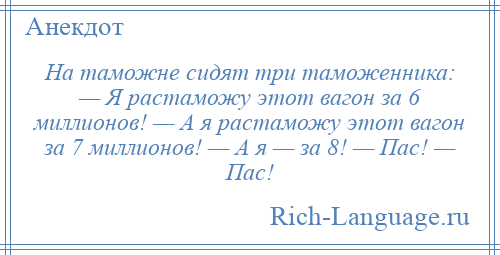 
    На таможне сидят три таможенника: — Я растаможу этот вагон за 6 миллионов! — А я растаможу этот вагон за 7 миллионов! — А я — за 8! — Пас! — Пас!