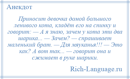 
    Приносит девочка домой большого ленивого кота, кладёт его на спинку и говорит: — А я знаю, зачем у кота эти два шарика... — Зачем? — спрашивает маленький брат. — Для мяуканья!!! — Это как? А вот так... — говорит она и сжимает в руке шарики.