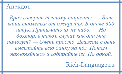
    Врач говорит тучному пациенту: — Вот ваши таблетки от ожирения. В банке 300 штук. Принимать их не надо. — Но доктор, в таком случае как они мне помогут? — Очень просто. Дважды в день высыпайте всю банку на пол. Потом наклоняйтесь и собирайте их. По одной.