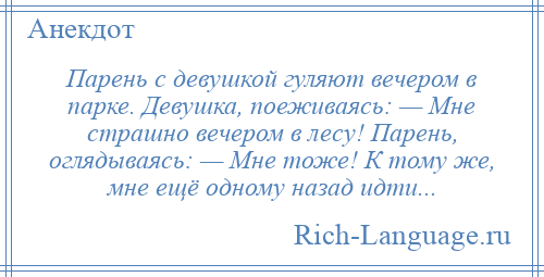 
    Парень с девушкой гуляют вечером в парке. Девушка, поеживаясь: — Мне страшно вечером в лесу! Парень, оглядываясь: — Мне тоже! К тому же, мне ещё одному назад идти...