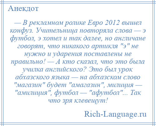 
    — В рекламном ролике Евро 2012 вышел конфуз. Учительница повторяла слова — э футбол, э хотел и так далее, но англичане говорят, что никакого артикля э не нужно и ударения поставлены не правильно! — А кто сказал, что это была училка английского? Это был урок абхазского языка — на абхазском слово магазин будет амагазин , милиция — амилиция , футбол — афутбол ... Так что зря клевещут!