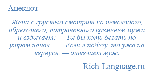 
    Жена с грустью смотрит на немолодого, обрюзгшего, потраченного временем мужа и вздыхает: — Ты бы хоть бегать по утрам начал... — Если я побегу, то уже не вернусь, — отвечает муж.