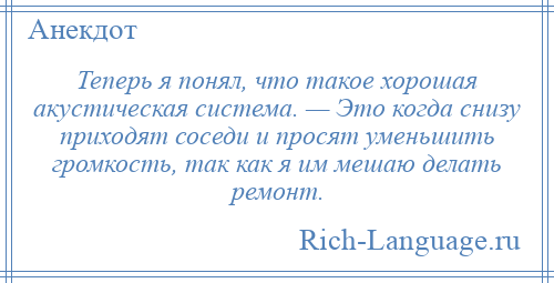 
    Теперь я понял, что такое хорошая акустическая система. — Это когда снизу приходят соседи и просят уменьшить громкость, так как я им мешаю делать ремонт.