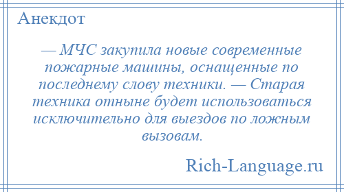
    — МЧС закупила новые современные пожарные машины, оснащенные по последнему слову техники. — Старая техника отныне будет использоваться исключительно для выездов по ложным вызовам.