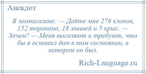 
    В зоомагазине: — Дайте мне 276 клопов, 152 таракана, 18 мышей и 5 крыс. — Зачем? — Меня выселяют и требуют, что бы я оставил дом в том состоянии, в котором он был.