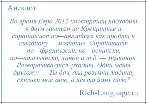 
    Во время Евро 2012 иностранец подходит к двум ментам на Крещатике и спрашивает по—английски как пройти к стадиону — молчание. Спрашивает по—французски, по—испански, по—итальянски, хинди и т.д. — молчание. Разворачивается, уходит. Один мент другому: — Ты бач, яка розумна людина, скильки мов знае, а шо то йому дало?