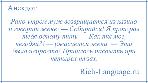 
    Рано утром муж возвращается из казино и говорит жене: — Собирайся! Я проиграл тебя одному типу. — Как ты мог, негодяй?! — ужасается жена. — Это было непросто! Пришлось пасовать при четырех тузах.